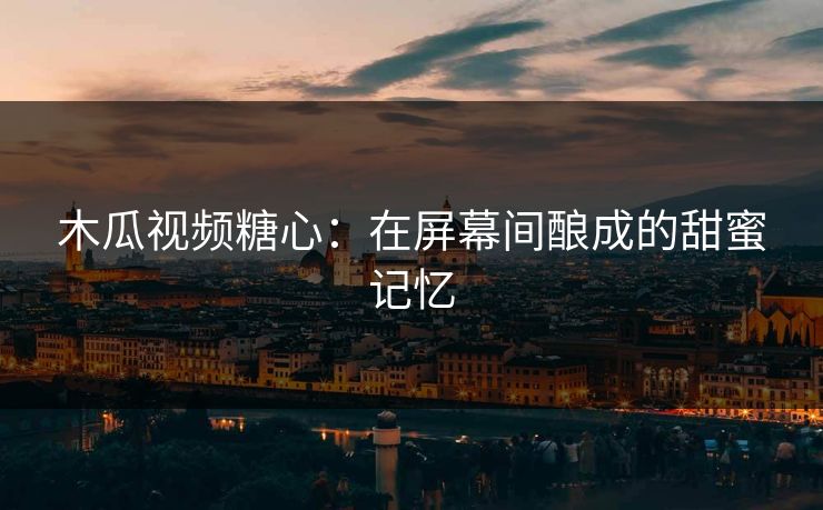 木瓜视频糖心：在屏幕间酿成的甜蜜记忆