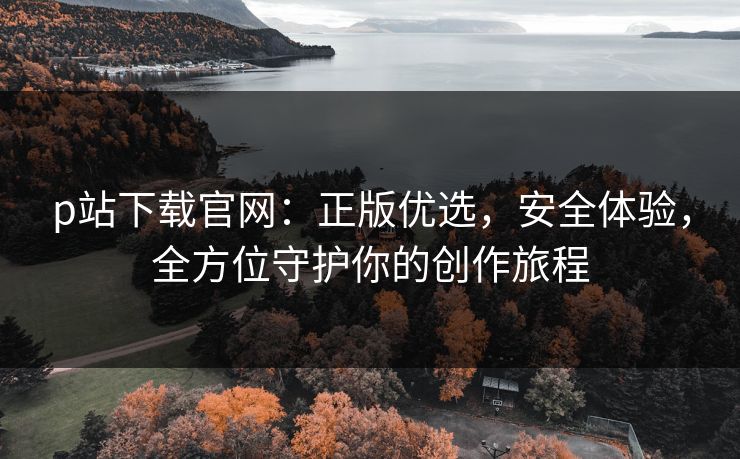 p站下载官网:正版优选,安全体验,全方位守护你的创作旅程 p站下载官网:正版优选,安全体验,全方位守护你的创作旅程