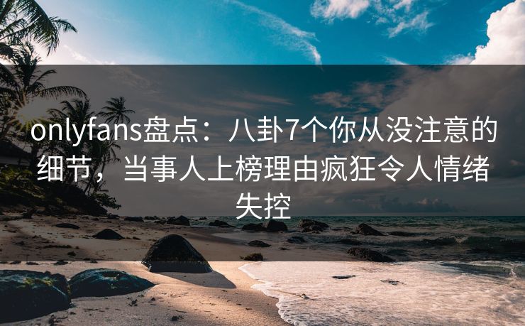 onlyfans盘点：八卦7个你从没注意的细节，当事人上榜理由疯狂令人情绪失控
