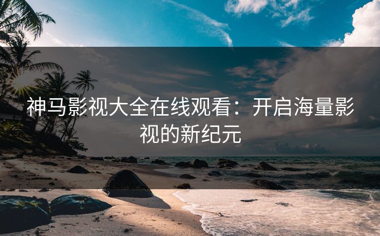 神马影视大全在线观看：开启海量影视的新纪元