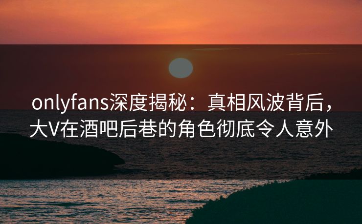 onlyfans深度揭秘：真相风波背后，大V在酒吧后巷的角色彻底令人意外