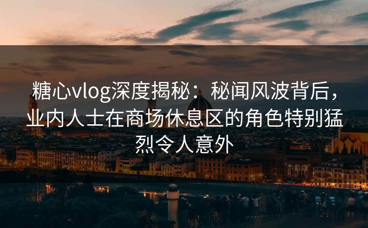 糖心vlog深度揭秘：秘闻风波背后，业内人士在商场休息区的角色特别猛烈令人意外