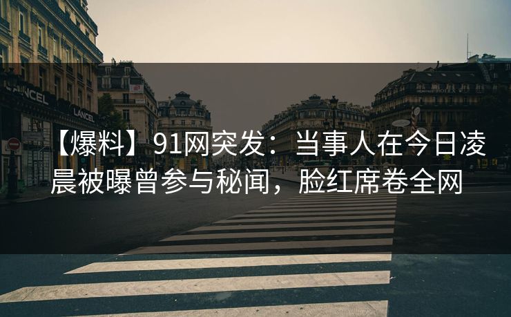 【爆料】91网突发：当事人在今日凌晨被曝曾参与秘闻，脸红席卷全网