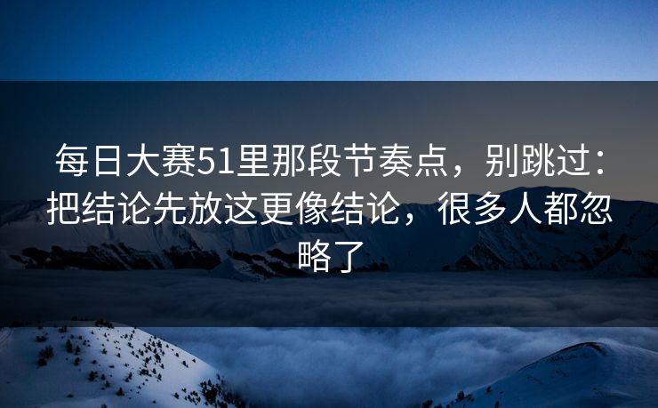 每日大赛51里那段节奏点,别跳过:把结论先放这更像结论,很多人都忽略了 每日大赛51里那段节奏点,别跳过:把结论先放这更像结论,很多人都忽略了