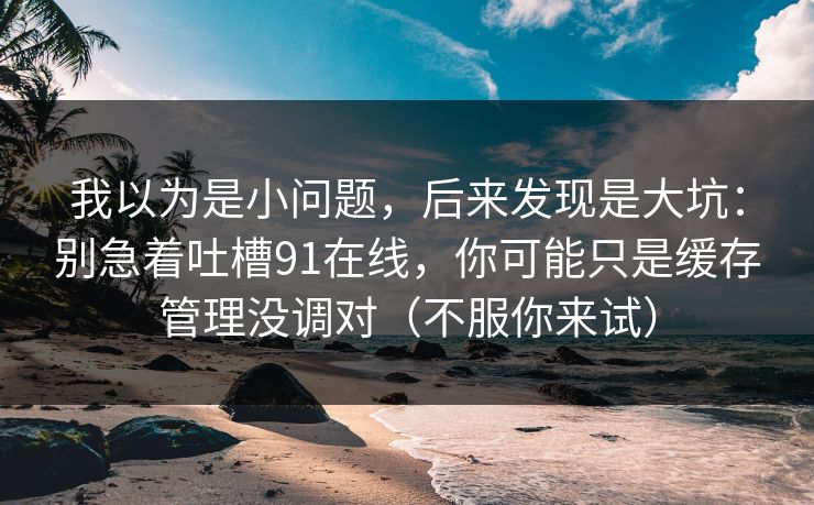 我以为是小问题,后来发现是大坑:别急着吐槽91在线,你可能只是缓存管理没调对(不服你来试) 我以为是小问题,后来发现是大坑:别急着吐槽91在线,你可能只是缓存管理没调对(不服你来试)
