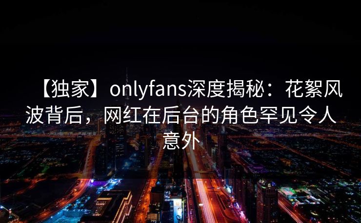 【独家】onlyfans深度揭秘：花絮风波背后，网红在后台的角色罕见令人意外