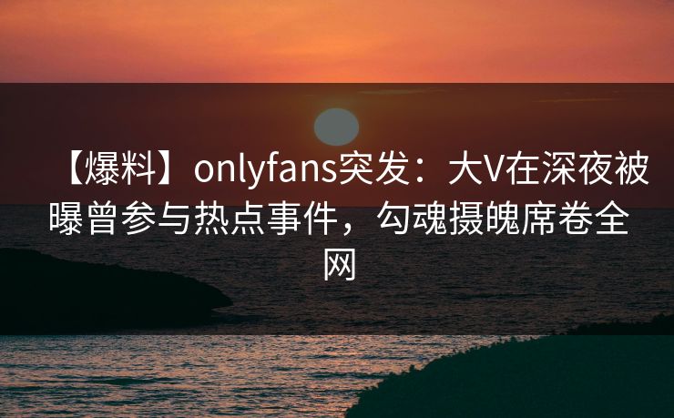 【爆料】onlyfans突发：大V在深夜被曝曾参与热点事件，勾魂摄魄席卷全网