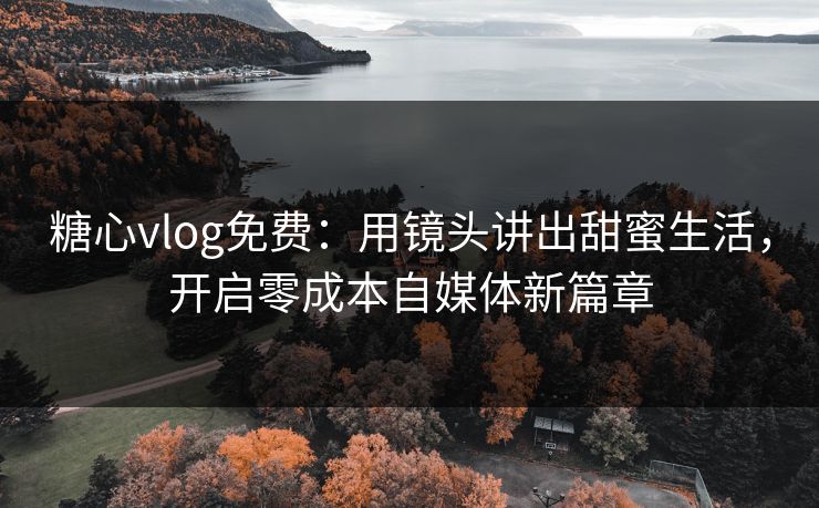 糖心vlog免费：用镜头讲出甜蜜生活，开启零成本自媒体新篇章