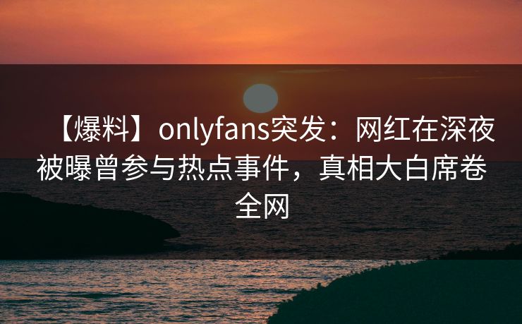 【爆料】onlyfans突发：网红在深夜被曝曾参与热点事件，真相大白席卷全网