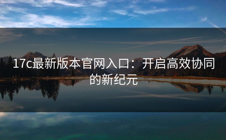 17c最新版本官网入口：开启高效协同的新纪元