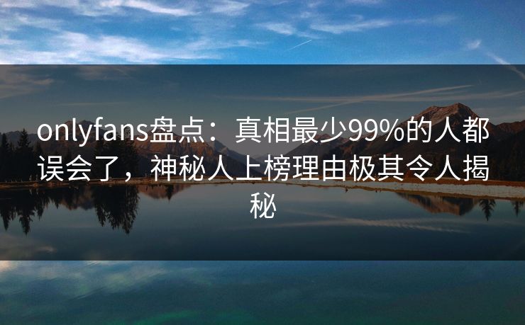 onlyfans盘点:真相最少99%的人都误会了,神秘人上榜理由极其令人揭秘 onlyfans盘点:真相最少99%的人都误会了,神秘人上榜理由极其令人揭秘