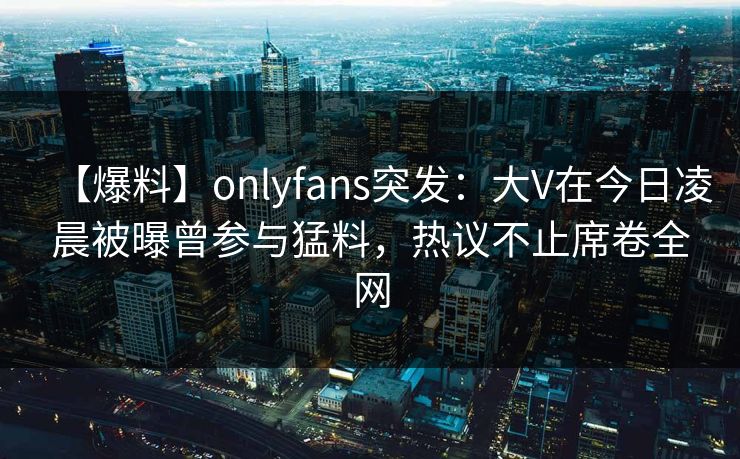 【爆料】onlyfans突发：大V在今日凌晨被曝曾参与猛料，热议不止席卷全网