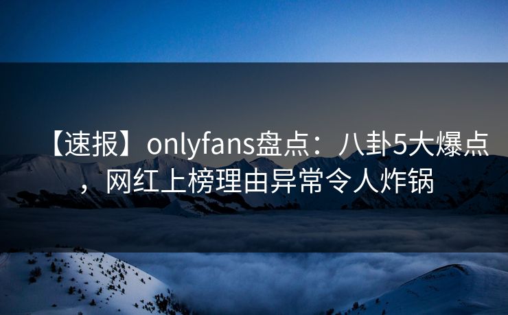【速报】onlyfans盘点：八卦5大爆点，网红上榜理由异常令人炸锅