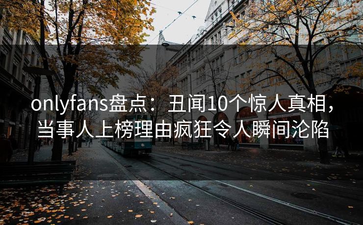 onlyfans盘点：丑闻10个惊人真相，当事人上榜理由疯狂令人瞬间沦陷