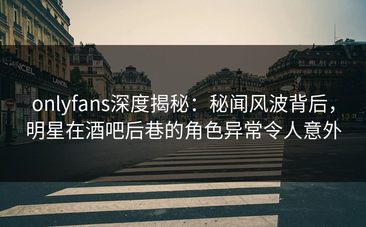 onlyfans深度揭秘：秘闻风波背后，明星在酒吧后巷的角色异常令人意外