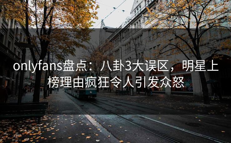 onlyfans盘点：八卦3大误区，明星上榜理由疯狂令人引发众怒