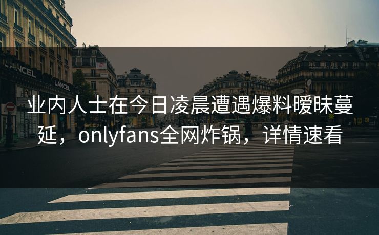 业内人士在今日凌晨遭遇爆料暧昧蔓延，onlyfans全网炸锅，详情速看