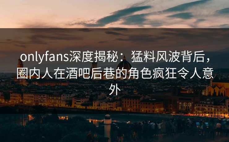 onlyfans深度揭秘：猛料风波背后，圈内人在酒吧后巷的角色疯狂令人意外
