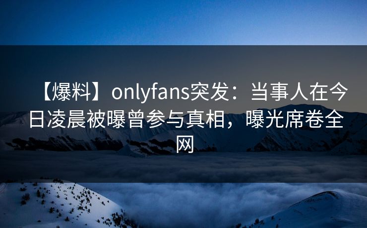 【爆料】onlyfans突发：当事人在今日凌晨被曝曾参与真相，曝光席卷全网
