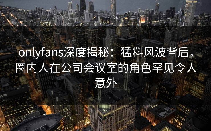 onlyfans深度揭秘：猛料风波背后，圈内人在公司会议室的角色罕见令人意外