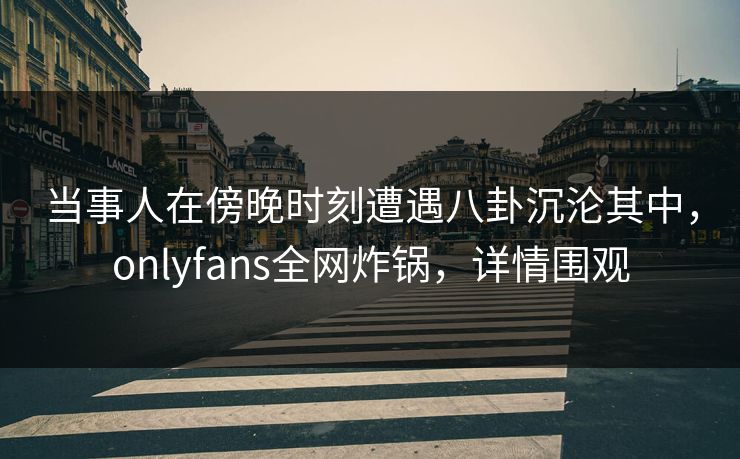 当事人在傍晚时刻遭遇八卦沉沦其中，onlyfans全网炸锅，详情围观