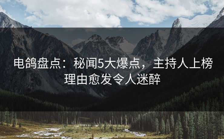 电鸽盘点：秘闻5大爆点，主持人上榜理由愈发令人迷醉
