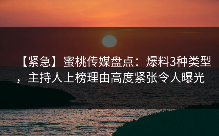 【紧急】蜜桃传媒盘点：爆料3种类型，主持人上榜理由高度紧张令人曝光
