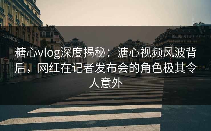 糖心vlog深度揭秘：溏心视频风波背后，网红在记者发布会的角色极其令人意外