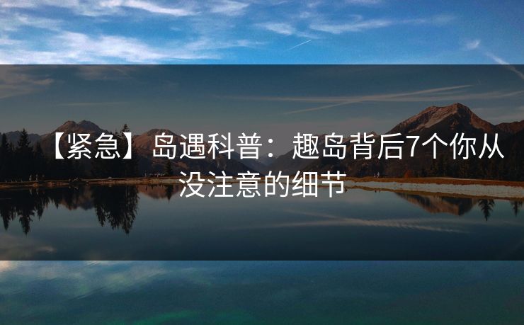 【紧急】岛遇科普:趣岛背后7个你从没注意的细节 【紧急】岛遇科普:趣岛背后7个你从没注意的细节