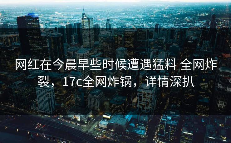 网红在今晨早些时候遭遇猛料 全网炸裂，17c全网炸锅，详情深扒