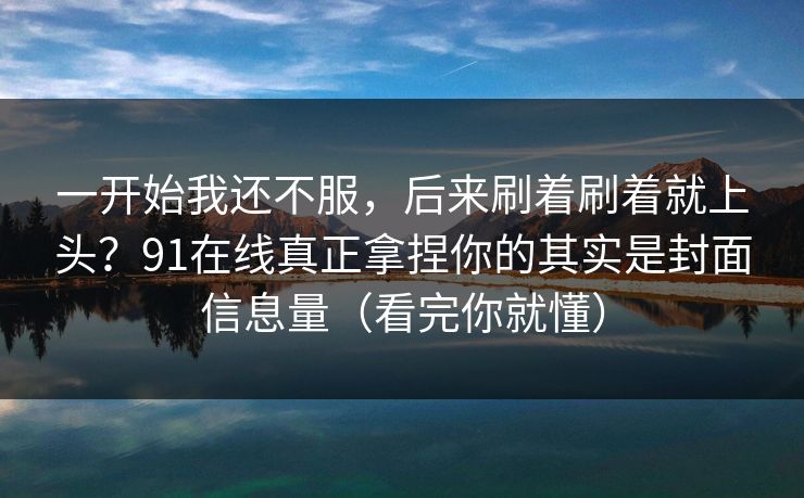 一开始我还不服，后来刷着刷着就上头？91在线真正拿捏你的其实是封面信息量（看完你就懂）