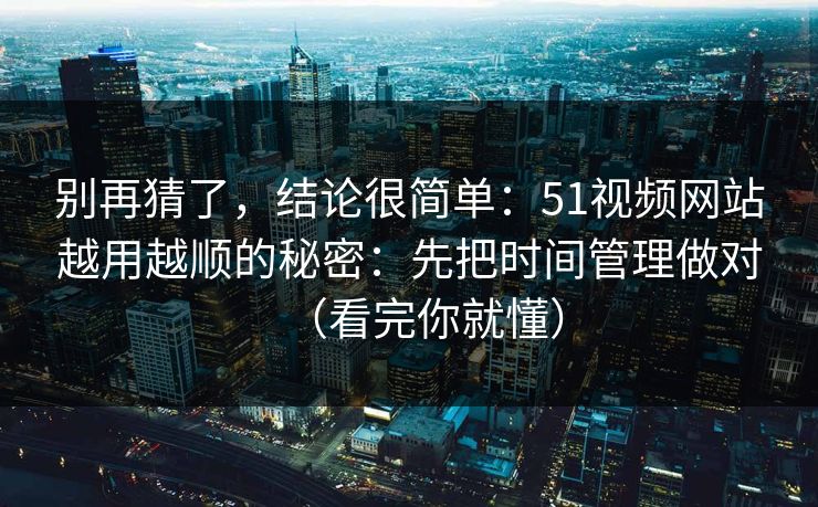 别再猜了，结论很简单：51视频网站越用越顺的秘密：先把时间管理做对（看完你就懂）