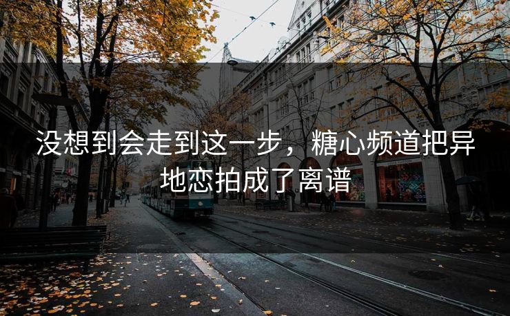 没想到会走到这一步，糖心频道把异地恋拍成了离谱