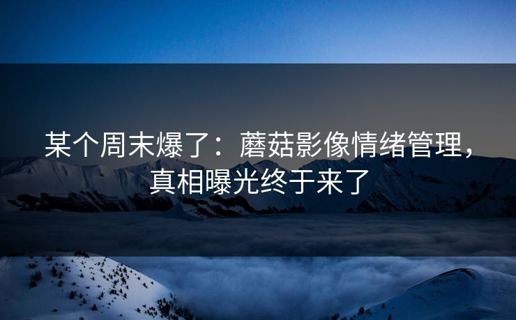 某个周末爆了：蘑菇影像情绪管理，真相曝光终于来了