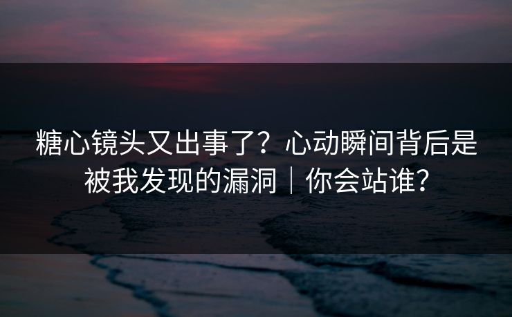 糖心镜头又出事了？心动瞬间背后是被我发现的漏洞｜你会站谁？