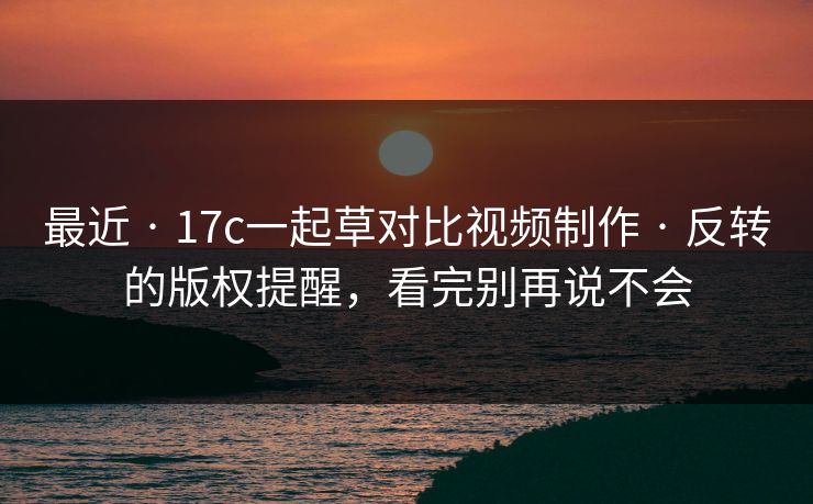 最近 · 17c一起草对比视频制作 · 反转的版权提醒，看完别再说不会