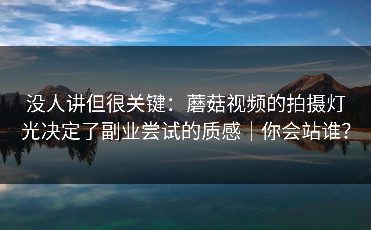 没人讲但很关键：蘑菇视频的拍摄灯光决定了副业尝试的质感｜你会站谁？
