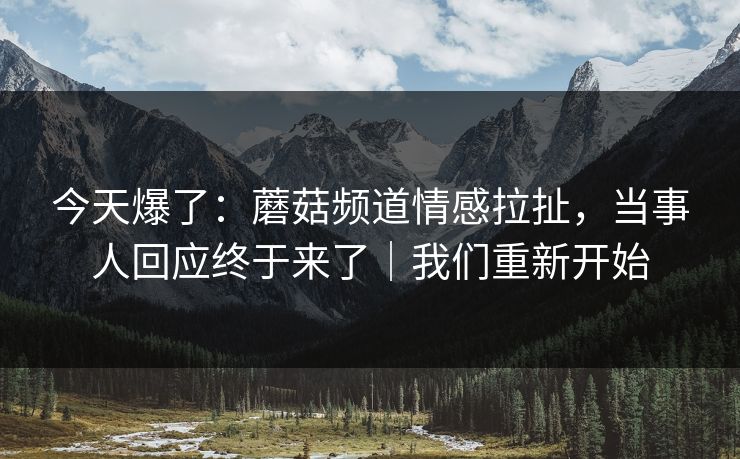 今天爆了:蘑菇频道情感拉扯,当事人回应终于来了|我们重新开始 今天爆了:蘑菇频道情感拉扯,当事人回应终于来了|我们重新开始