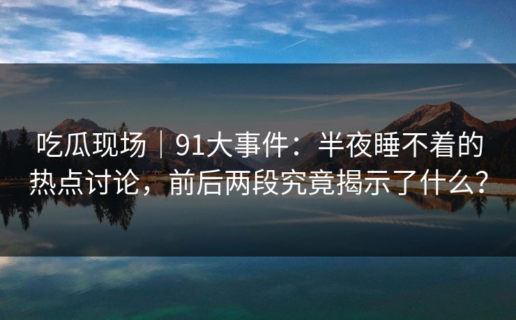 吃瓜现场|91大事件:半夜睡不着的热点讨论,前后两段究竟揭示了什么? 吃瓜现场|91大事件:半夜睡不着的热点讨论,前后两段究竟揭示了什么?