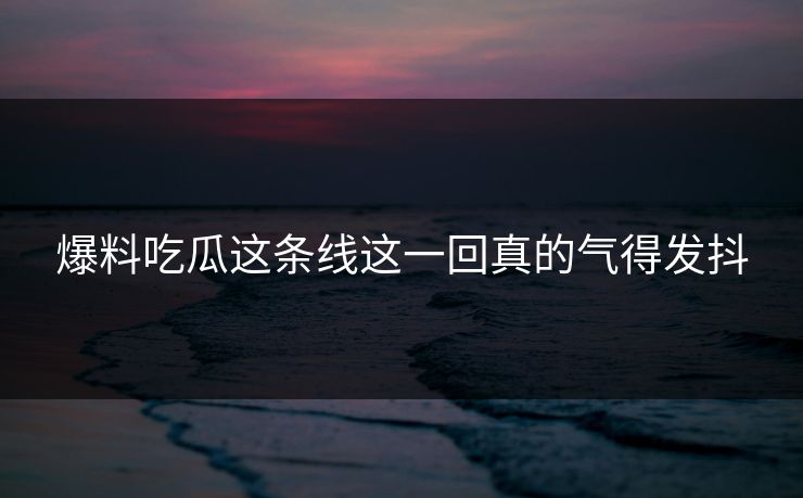 爆料吃瓜这条线这一回真的气得发抖 爆料吃瓜这条线这一回真的气得发抖