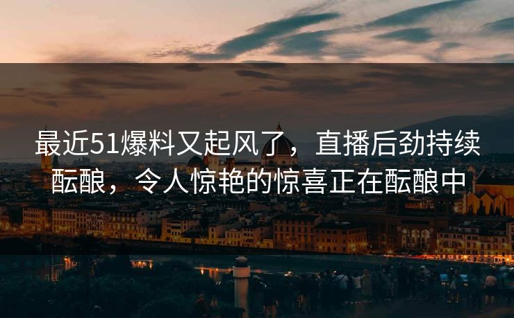 最近51爆料又起风了,直播后劲持续酝酿,令人惊艳的惊喜正在酝酿中 最近51爆料又起风了,直播后劲持续酝酿,令人惊艳的惊喜正在酝酿中