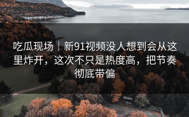 吃瓜现场｜新91视频没人想到会从这里炸开，这次不只是热度高，把节奏彻底带偏